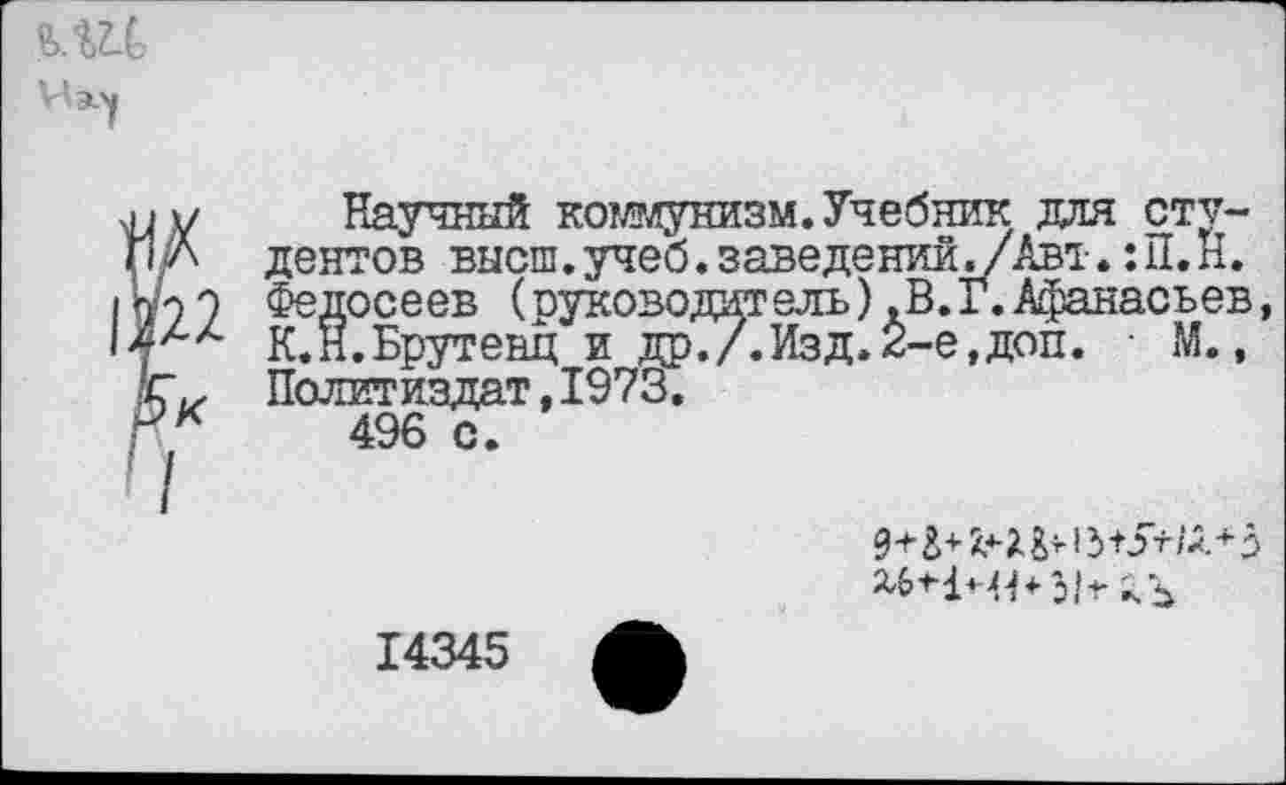 ﻿Научный коммунизм.Учебник для студентов высш.учеб.заведений^/Авт.:П.Н. Федосеев (руководитель)ЛВ.Г.Афанасьев, К.Н.Брутенц и др./.Изд.2-е,доп. • М., Политиздат,1973.
496 с.

14345